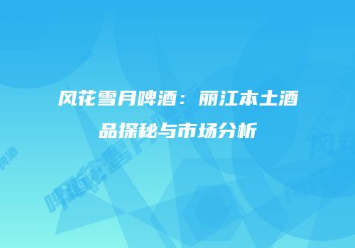 风花雪月啤酒：丽江本土酒品探秘与市场分析