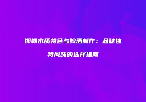 邯郸水质特色与啤酒制作：品味独特风味的选择指南