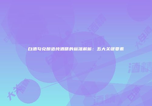 白酒勾兑酿造纯酒精的标准解析：五大关键要素