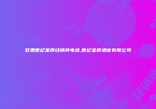 甘肃世纪金辉经销商电话,世纪金辉酒业有限公司