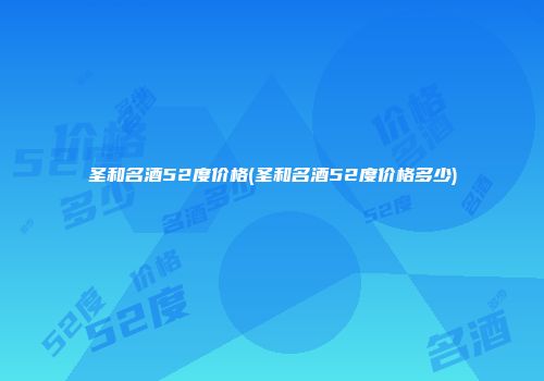 圣和名酒52度价格(圣和名酒52度价格多少)