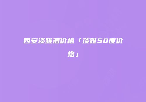 西安淡雅酒价格「淡雅50度价格」