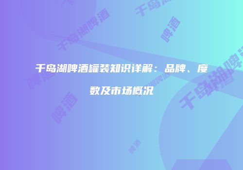 千岛湖啤酒罐装知识详解：品牌、度数及市场概况