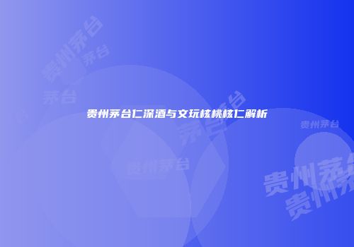 贵州茅台仁深酒与文玩核桃核仁解析