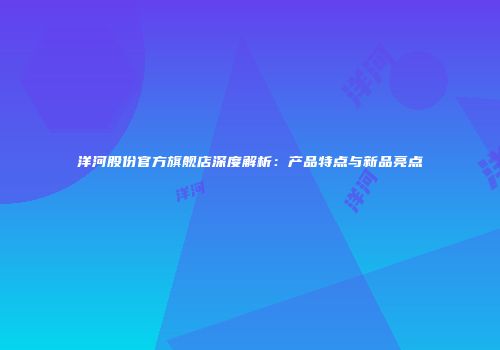 洋河股份官方旗舰店深度解析：产品特点与新品亮点