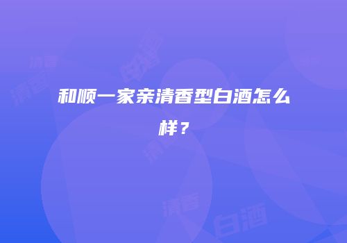 和顺一家亲清香型白酒怎么样？