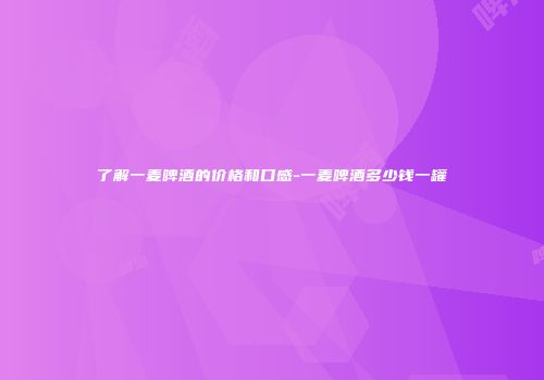 了解一麦啤酒的价格和口感-一麦啤酒多少钱一罐