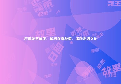 日照尧王集团：追溯尧帝故里，探秘尧酒文化