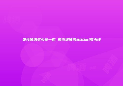 奥克啤酒多少钱一瓶_奥帝堡啤酒500ml多少钱