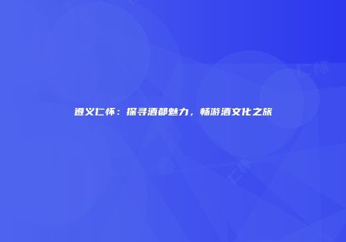 遵义仁怀：探寻酒都魅力，畅游酒文化之旅
