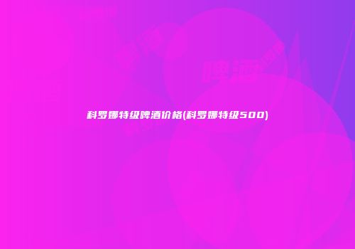 科罗娜特级啤酒价格(科罗娜特级500)