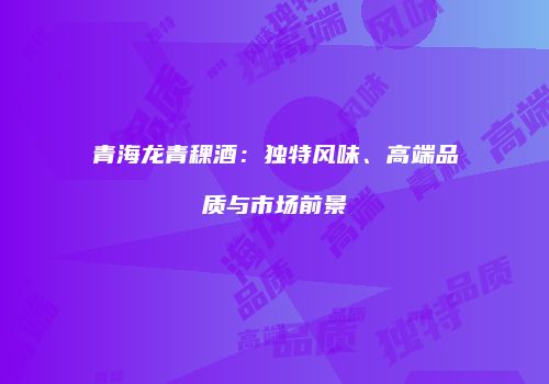 青海龙青稞酒：独特风味、高端品质与市场前景