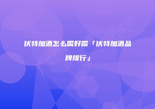 伏特加酒怎么喝好喝「伏特加酒品牌排行」