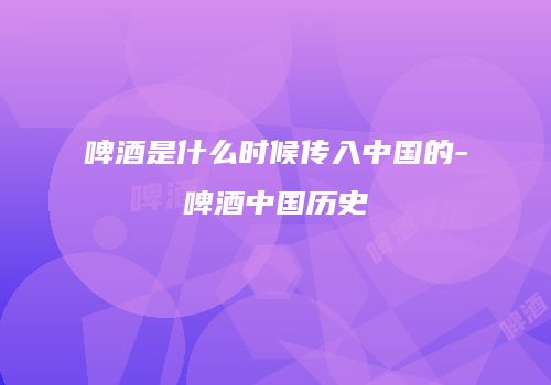 啤酒是什么时候传入中国的-啤酒中国历史