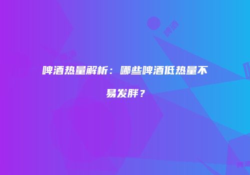 啤酒热量解析：哪些啤酒低热量不易发胖？