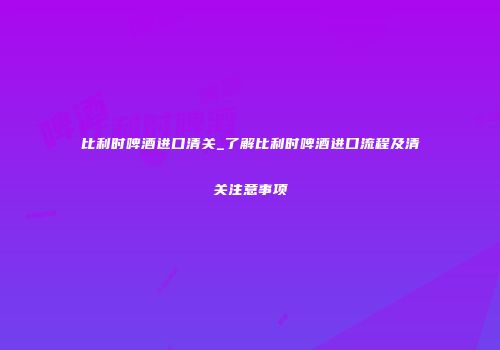 比利时啤酒进口清关_了解比利时啤酒进口流程及清关注意事项