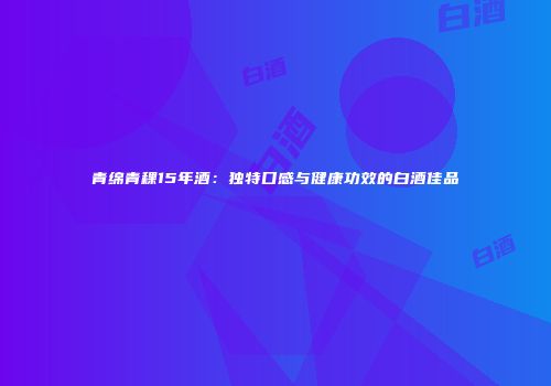青绵青稞15年酒：独特口感与健康功效的白酒佳品