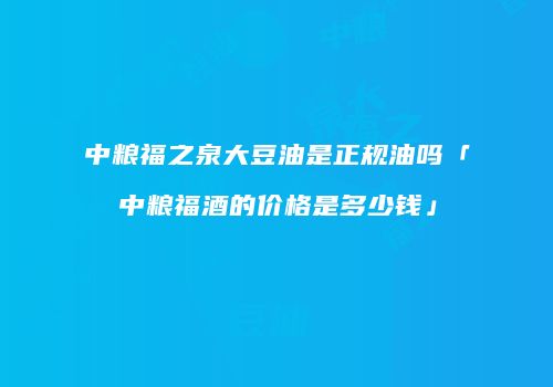 中粮福之泉大豆油是正规油吗「中粮福酒的价格是多少钱」