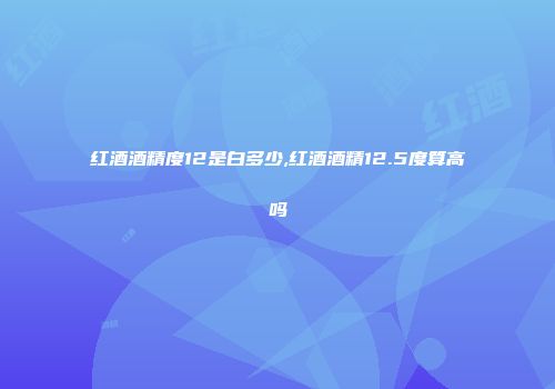 红酒酒精度12是白多少,红酒酒精12.5度算高吗