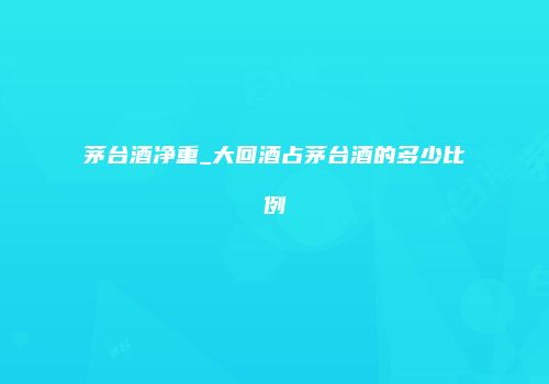 茅台酒净重_大回酒占茅台酒的多少比例