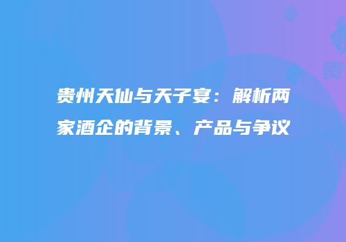 贵州天仙与天子宴：解析两家酒企的背景、产品与争议