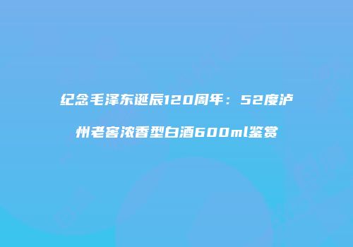 纪念毛泽东诞辰120周年：52度泸州老窖浓香型白酒600ml鉴赏