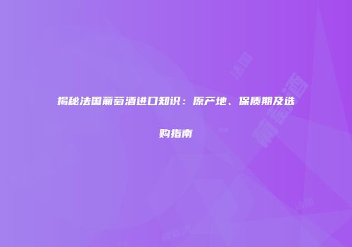 揭秘法国葡萄酒进口知识：原产地、保质期及选购指南