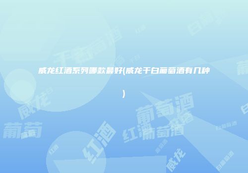 威龙红酒系列哪款最好(威龙干白葡萄酒有几种)