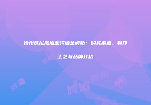 贵州慕尼黑酒业啤酒全解析：购买渠道、制作工艺与品牌介绍