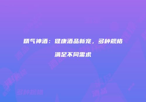 精气神酒：健康酒品新宠，多种规格满足不同需求