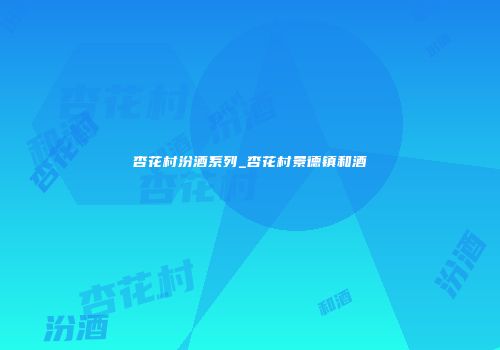 杏花村汾酒系列_杏花村景德镇和酒