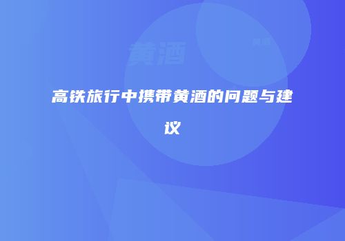 高铁旅行中携带黄酒的问题与建议