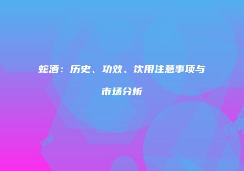 蛇酒：历史、功效、饮用注意事项与市场分析