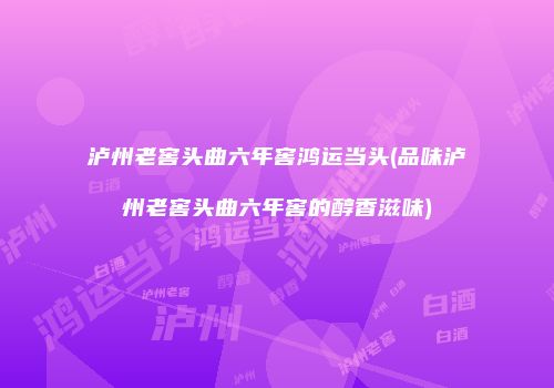泸州老窖头曲六年窖鸿运当头(品味泸州老窖头曲六年窖的醇香滋味)