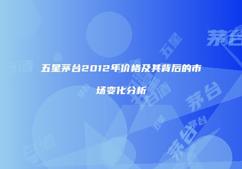 五星茅台2012年价格及其背后的市场变化分析