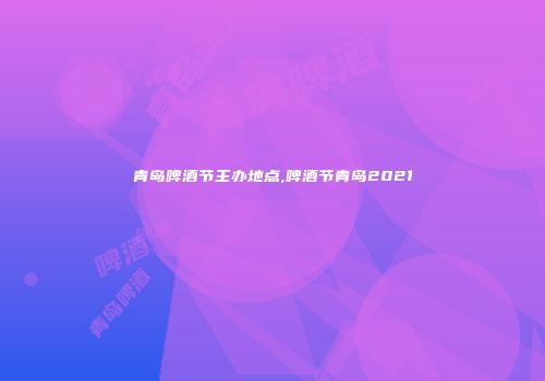 青岛啤酒节主办地点,啤酒节青岛2021