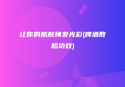 让你的肌肤焕发光彩(啤酒敷脸功效)