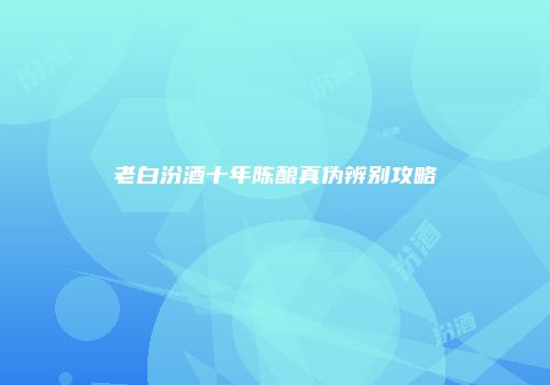 老白汾酒十年陈酿真伪辨别攻略
