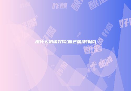 用什么酿酒好喝(自己酿酒咋酿)