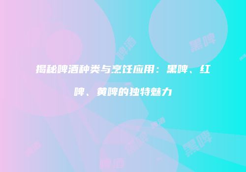 揭秘啤酒种类与烹饪应用：黑啤、红啤、黄啤的独特魅力