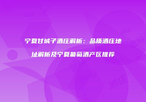 宁夏甘城子酒庄解析：品质酒庄地址解析及宁夏葡萄酒产区推荐