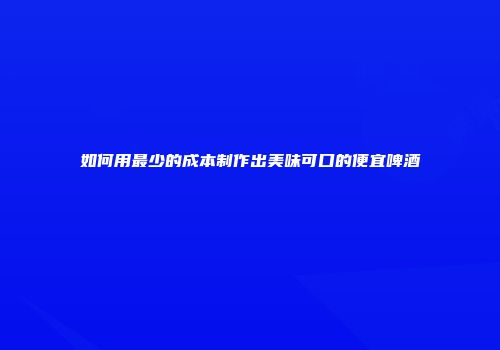 如何用最少的成本制作出美味可口的便宜啤酒