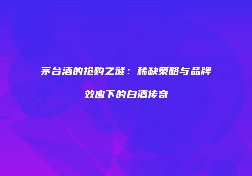 茅台酒的抢购之谜：稀缺策略与品牌效应下的白酒传奇