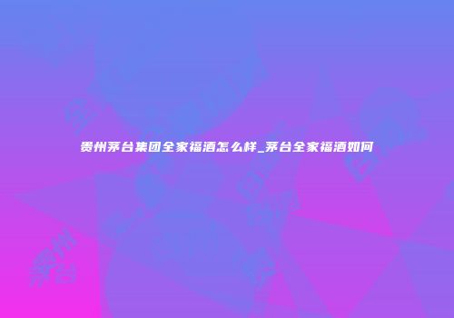 贵州茅台集团全家福酒怎么样_茅台全家福酒如何