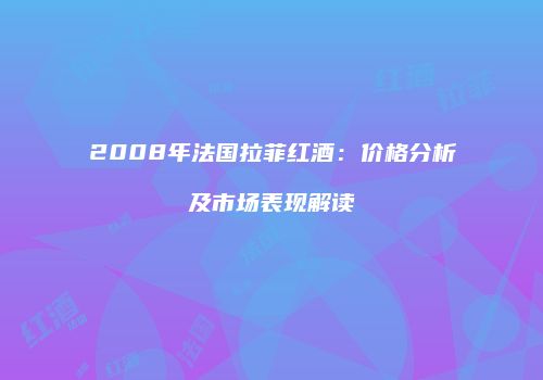 2008年法国拉菲红酒：价格分析及市场表现解读