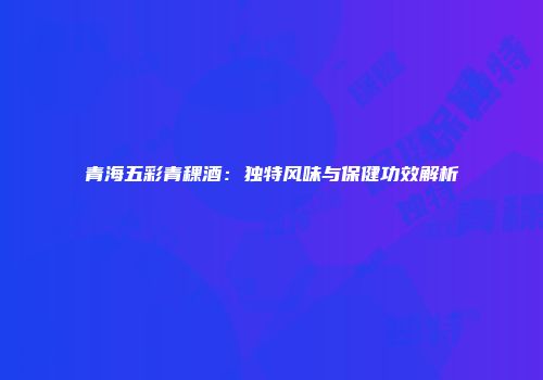 青海五彩青稞酒：独特风味与保健功效解析