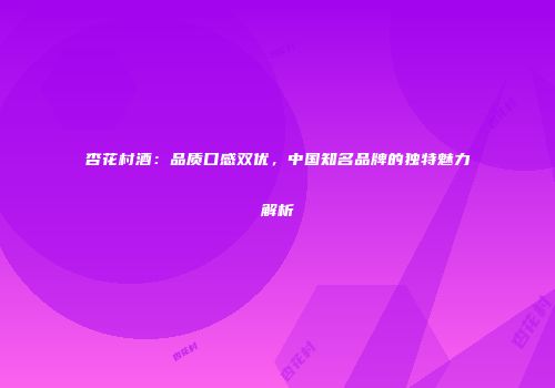 杏花村酒：品质口感双优，中国知名品牌的独特魅力解析