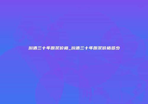 汾酒三十年原浆价格_汾酒三十年原浆价格多少