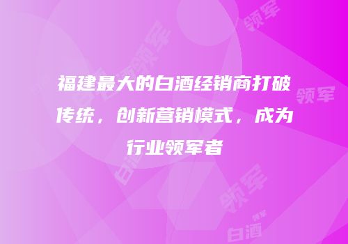 福建最大的白酒经销商打破传统，创新营销模式，成为行业领军者
