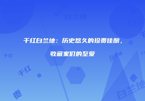 干红白兰地：历史悠久的珍贵佳酿，收藏家们的至爱